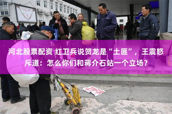 河北股票配资 红卫兵说贺龙是“土匪”，王震怒斥道：怎么你们和蒋介石站一个立场？