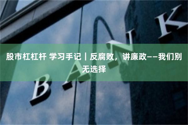 股市杠杠杆 学习手记｜反腐败，讲廉政——我们别无选择