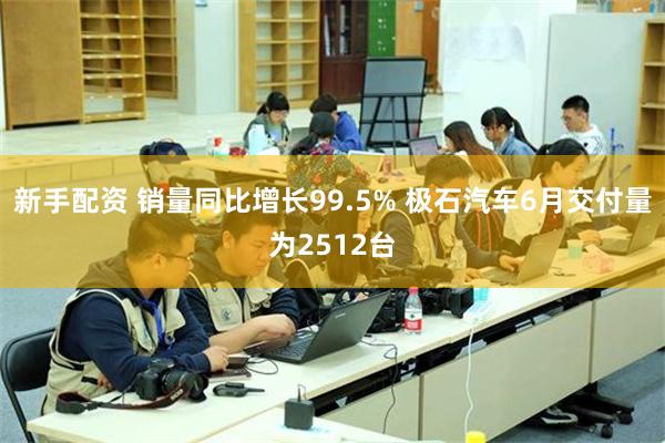 新手配资 销量同比增长99.5% 极石汽车6月交付量为2512台