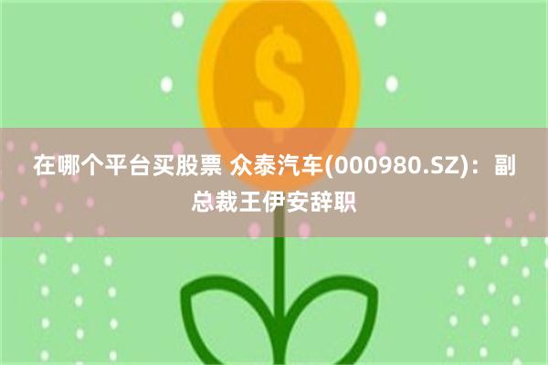 在哪个平台买股票 众泰汽车(000980.SZ)：副总裁王伊安辞职