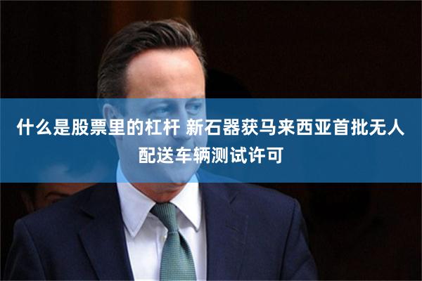 什么是股票里的杠杆 新石器获马来西亚首批无人配送车辆测试许可