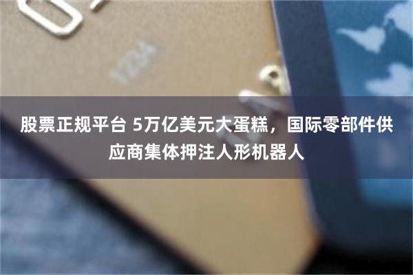 股票正规平台 5万亿美元大蛋糕，国际零部件供应商集体押注人形机器人
