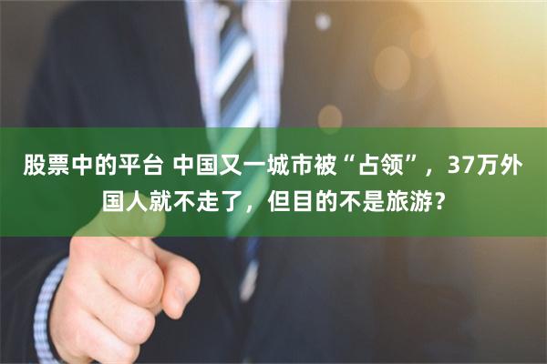 股票中的平台 中国又一城市被“占领”，37万外国人就不走了，但目的不是旅游？