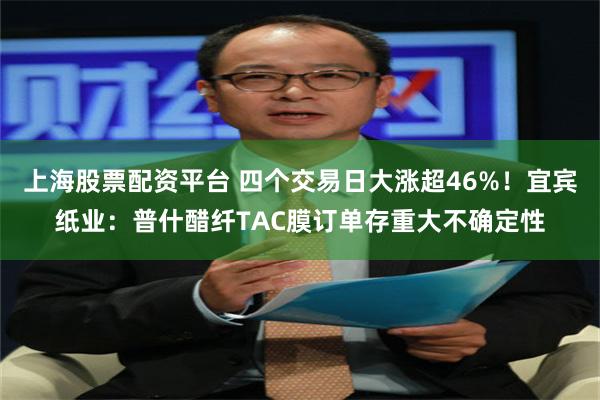 上海股票配资平台 四个交易日大涨超46%！宜宾纸业：普什醋纤TAC膜订单存重大不确定性