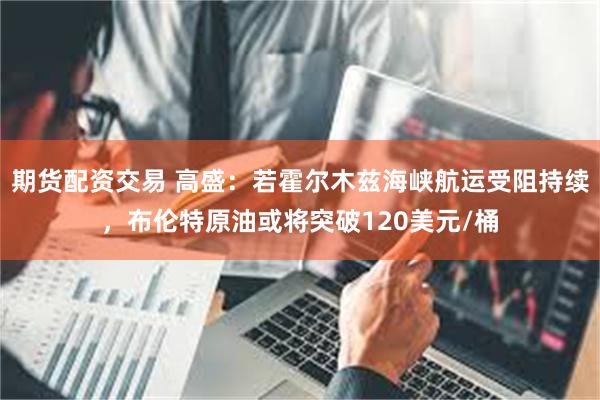 期货配资交易 高盛：若霍尔木兹海峡航运受阻持续，布伦特原油或将突破120美元/桶