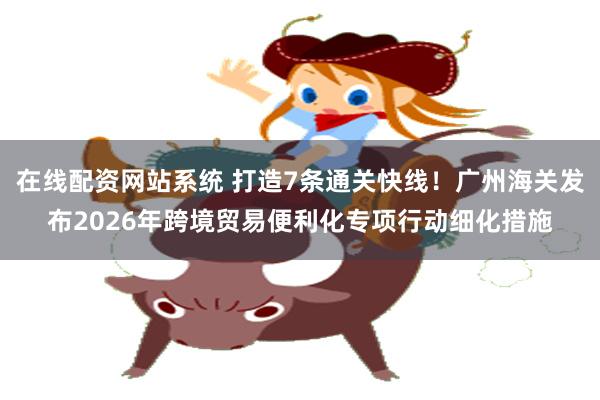 在线配资网站系统 打造7条通关快线！广州海关发布2026年跨境贸易便利化专项行动细化措施