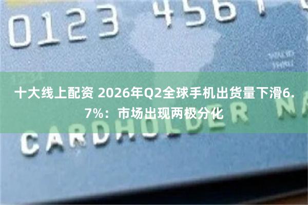 十大线上配资 2026年Q2全球手机出货量下滑6.7%：市场出现两极分化