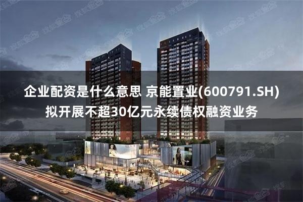 企业配资是什么意思 京能置业(600791.SH)拟开展不超30亿元永续债权融资业务
