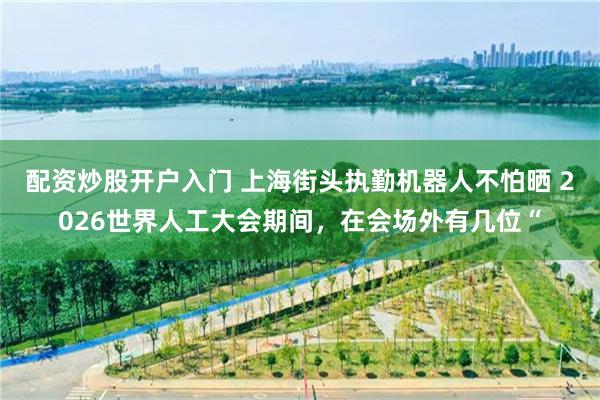 配资炒股开户入门 上海街头执勤机器人不怕晒 2026世界人工大会期间，在会场外有几位“