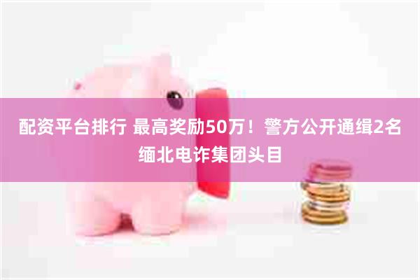 配资平台排行 最高奖励50万！警方公开通缉2名缅北电诈集团头目