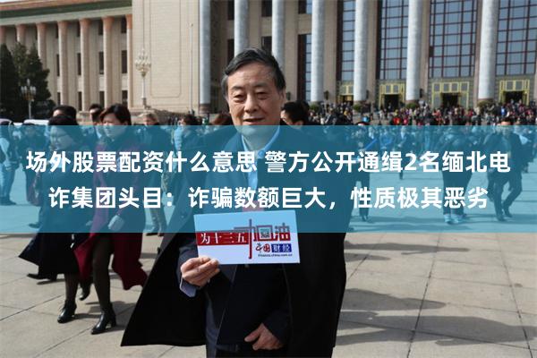 场外股票配资什么意思 警方公开通缉2名缅北电诈集团头目：诈骗数额巨大，性质极其恶劣