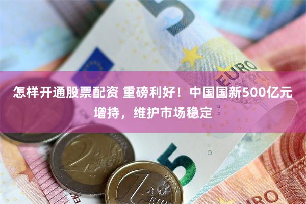 怎样开通股票配资 重磅利好！中国国新500亿元增持，维护市场稳定