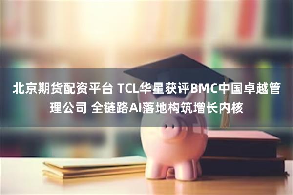 北京期货配资平台 TCL华星获评BMC中国卓越管理公司 全链路AI落地构筑增长内核