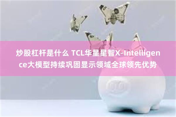 炒股杠杆是什么 TCL华星星智X-Intelligence大模型持续巩固显示领域全球领先优势