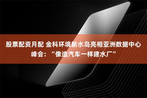 股票配资月配 金科环境新水岛亮相亚洲数据中心峰会：“像造汽车一样建水厂”