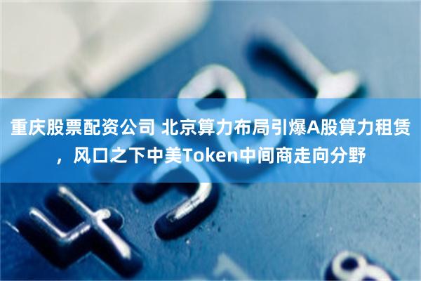 重庆股票配资公司 北京算力布局引爆A股算力租赁,风口之下中美Token中间商走向分野