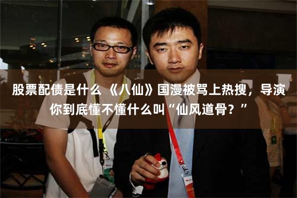 股票配债是什么 《八仙》国漫被骂上热搜,导演你到底懂不懂什么叫“仙风道骨?”
