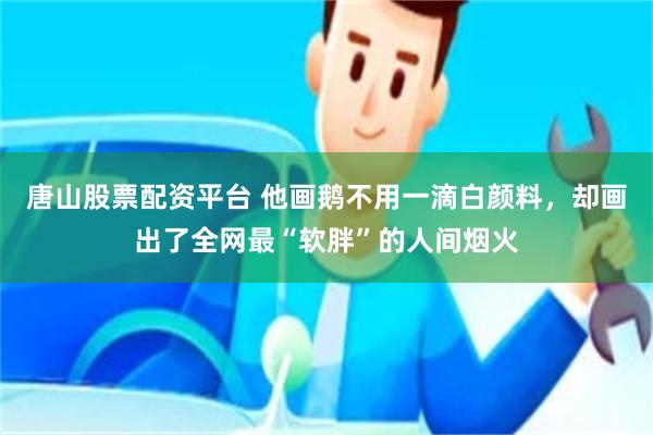 唐山股票配资平台 他画鹅不用一滴白颜料，却画出了全网最“软胖”的人间烟火