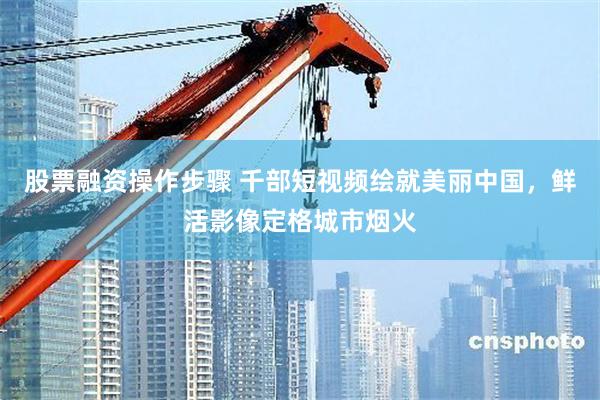 股票融资操作步骤 千部短视频绘就美丽中国，鲜活影像定格城市烟火