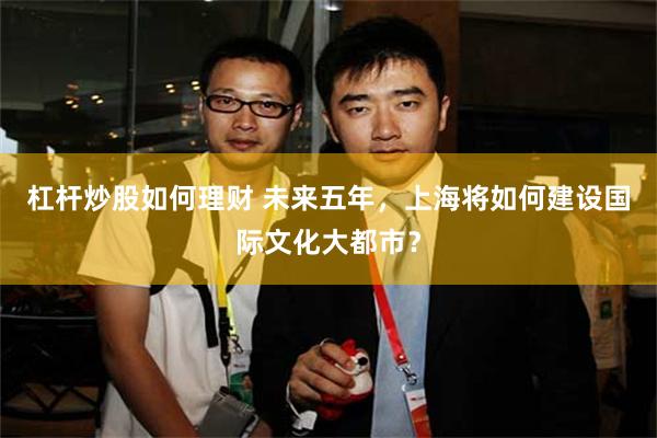 杠杆炒股如何理财 未来五年，上海将如何建设国际文化大都市？