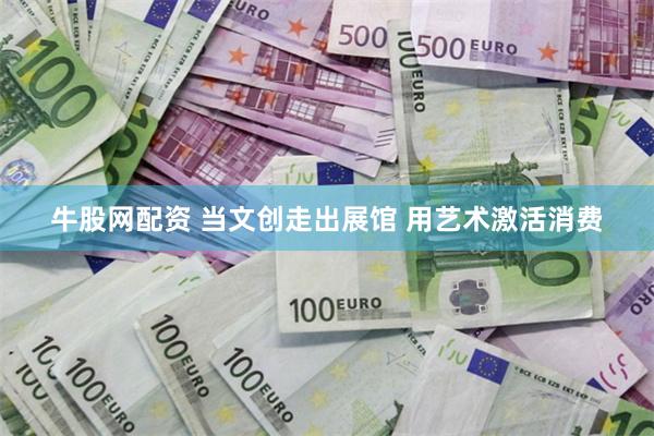 牛股网配资 当文创走出展馆 用艺术激活消费