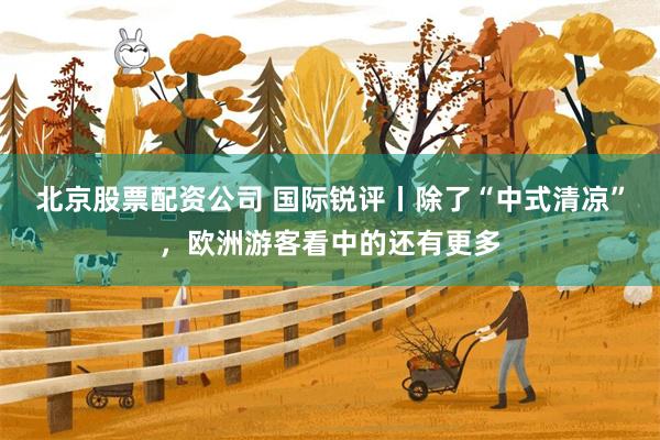 北京股票配资公司 国际锐评丨除了“中式清凉”，欧洲游客看中的还有更多