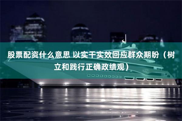 股票配资什么意思 以实干实效回应群众期盼（树立和践行正确政绩观）