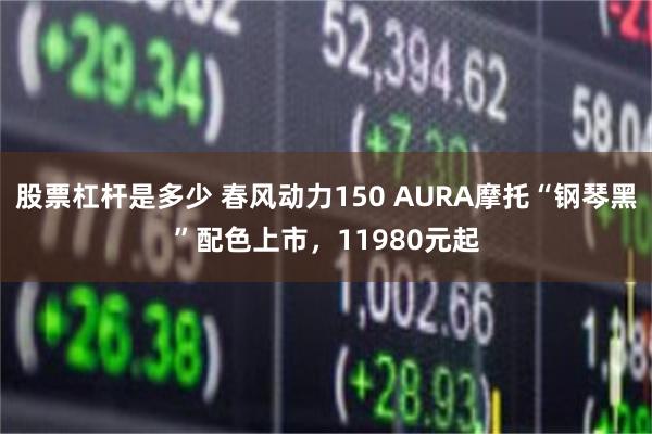 股票杠杆是多少 春风动力150 AURA摩托“钢琴黑”配色上市，11980元起
