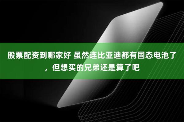 股票配资到哪家好 虽然连比亚迪都有固态电池了，但想买的兄弟还是算了吧