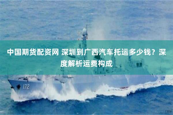 中国期货配资网 深圳到广西汽车托运多少钱？深度解析运费构成