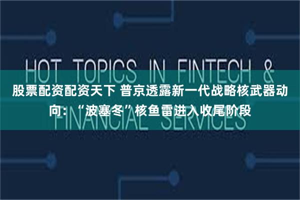 股票配资配资天下 普京透露新一代战略核武器动向：“波塞冬”核鱼雷进入收尾阶段