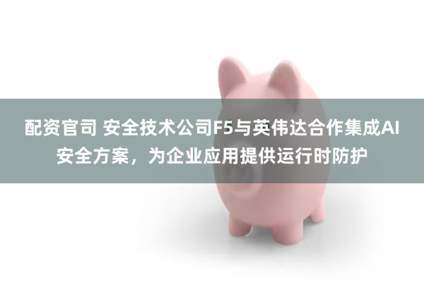 配资官司 安全技术公司F5与英伟达合作集成AI安全方案，为企业应用提供运行时防护