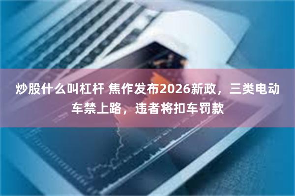 炒股什么叫杠杆 焦作发布2026新政，三类电动车禁上路，违者将扣车罚款