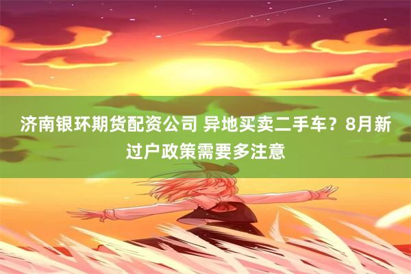济南银环期货配资公司 异地买卖二手车？8月新过户政策需要多注意