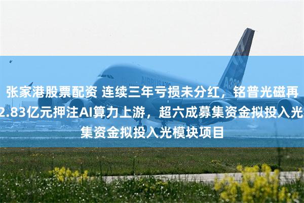 张家港股票配资 连续三年亏损未分红，铭普光磁再拟定增12.83亿元押注AI算力上游，超六成募集资金拟投入光模块项目