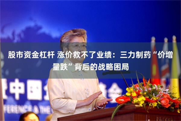 股市资金杠杆 涨价救不了业绩：三力制药“价增量跌”背后的战略困局