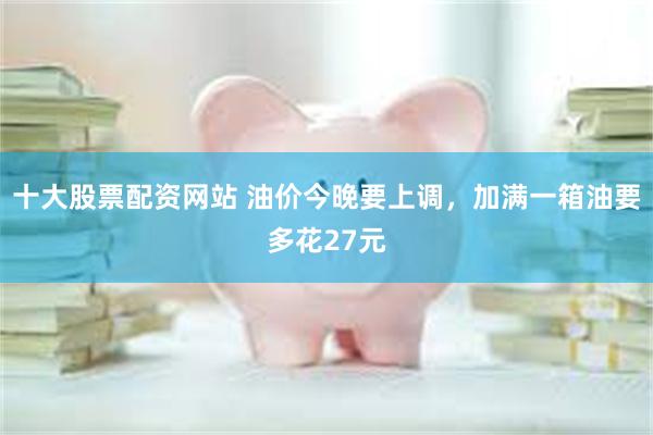 十大股票配资网站 油价今晚要上调，加满一箱油要多花27元