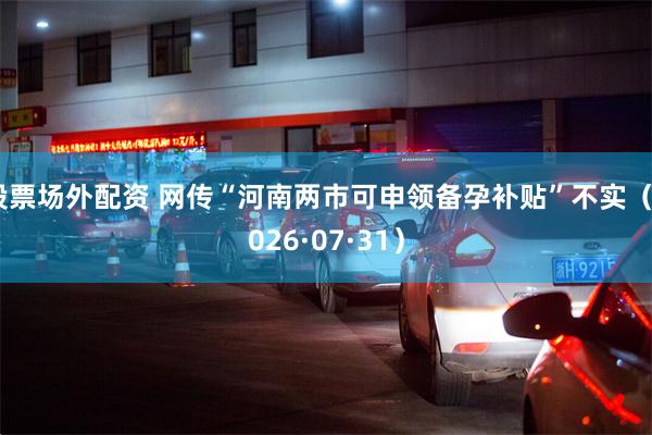股票场外配资 网传“河南两市可申领备孕补贴”不实（2026·07·31）