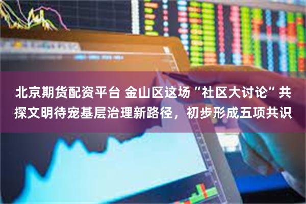 北京期货配资平台 金山区这场“社区大讨论”共探文明待宠基层治理新路径，初步形成五项共识