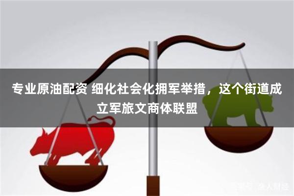 专业原油配资 细化社会化拥军举措，这个街道成立军旅文商体联盟