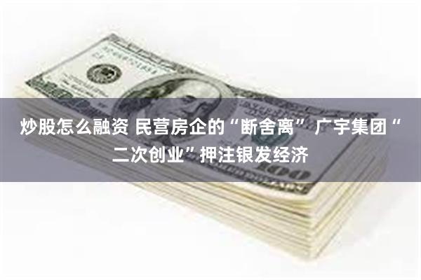 炒股怎么融资 民营房企的“断舍离” 广宇集团“二次创业”押注银发经济