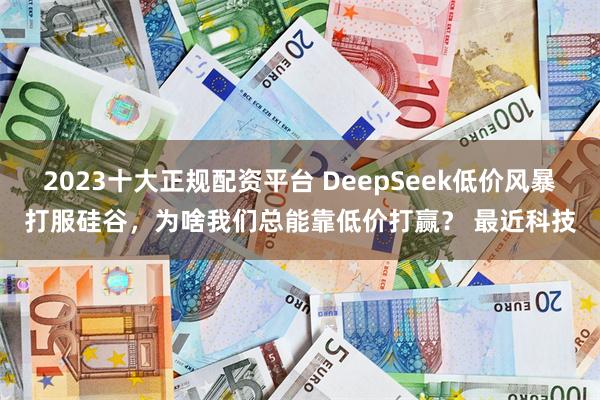 2023十大正规配资平台 DeepSeek低价风暴打服硅谷，为啥我们总能靠低价打赢？ 最近科技