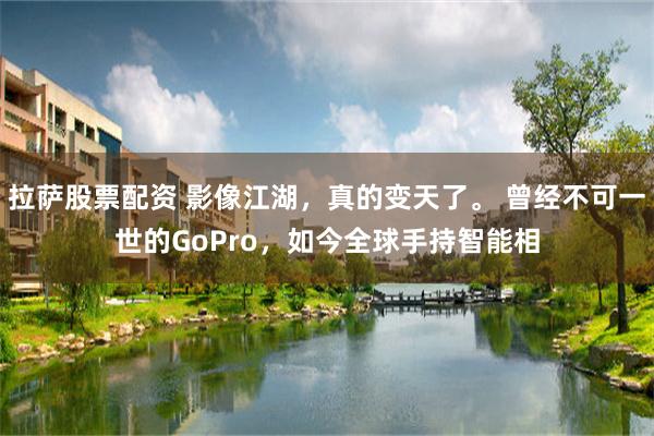 拉萨股票配资 影像江湖，真的变天了。 曾经不可一世的GoPro，如今全球手持智能相