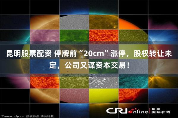 昆明股票配资 停牌前“20cm”涨停，股权转让未定，公司又谋资本交易！