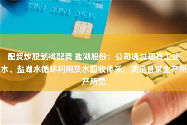 配资炒股就找配资 盐湖股份：公司通过现有工业供水、盐湖水循环利用及水回收体系，满足日常生产所需