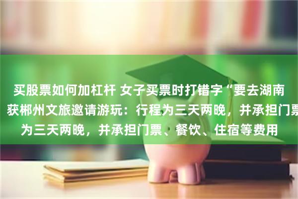 买股票如何加杠杆 女子买票时打错字“要去湖南郴州误到陕西彬州”，获郴州文旅邀请游玩：行程为三天两晚，并承担门票、餐饮、住宿等费用